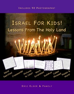 You're reading ISRAEL FOR KIDS! LESSONS FROM THE HOLY LAND, by Eric Elder and Family, featuring over 90 photgraphs and 30 devotional lessons for kids, including fun activities such as word searches, crosswords, pictures to color, word scrambles, sudokus, coded phrases, mazes and more! Also available in paperback and eBook formats in our bookstore for a donation of any size!