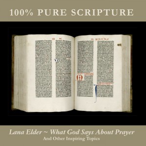 You’re listening to WHAT GOD SAYS ABOUT PRAYER AND OTHER INSPIRING TOPICS, featuring 100% Pure Scripture read to inspiring music by Lana Elder, including what God says about Prayer, Healing, Missions, Ministry, Temptation, Fear, and Angels. Also available in CD and MP3 formats in our bookstore for a donation of any size!